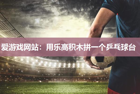 爱游戏网站：用乐高积木拼一个乒乓球台