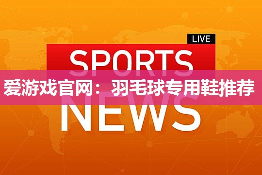 爱游戏官网：羽毛球专用鞋推荐