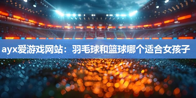 ayx爱游戏网站：羽毛球和篮球哪个适合女孩子