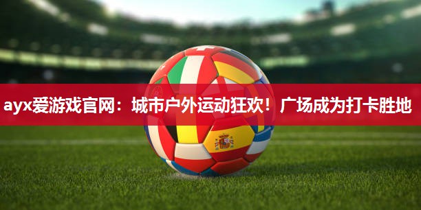 ayx爱游戏官网：城市户外运动狂欢！广场成为打卡胜地