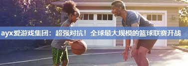 ayx爱游戏集团：超强对抗！全球最大规模的篮球联赛开战