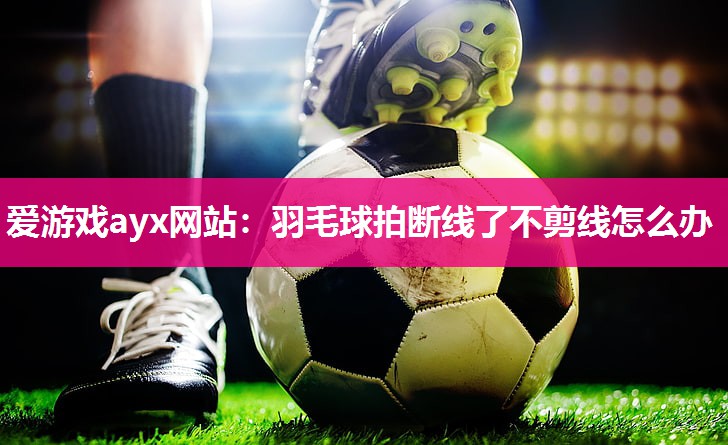 爱游戏ayx网站：羽毛球拍断线了不剪线怎么办