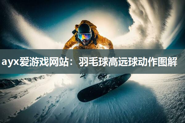 ayx爱游戏网站：羽毛球高远球动作图解