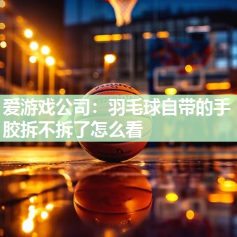 爱游戏公司：羽毛球自带的手胶拆不拆了怎么看