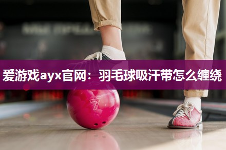 爱游戏ayx官网：羽毛球吸汗带怎么缠绕