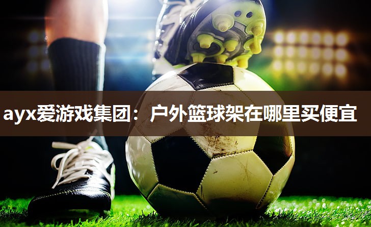 ayx爱游戏集团：户外篮球架在哪里买便宜